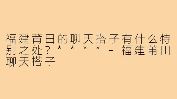 福建莆田的聊天搭子有什么特别之处？****