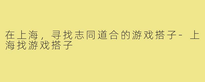 在上海,寻找志同道合的游戏搭子-上海找游戏搭子