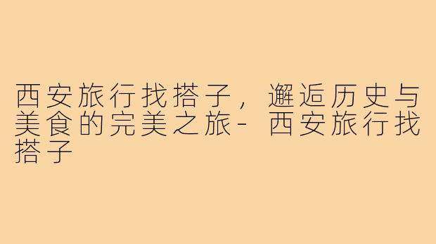 西安旅行找搭子,邂逅历史与美食的完美之旅-西安旅行找搭子