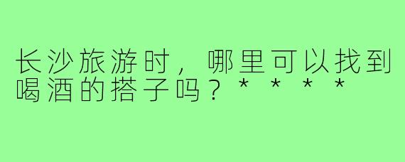 长沙旅游时，哪里可以找到喝酒的搭子吗？****