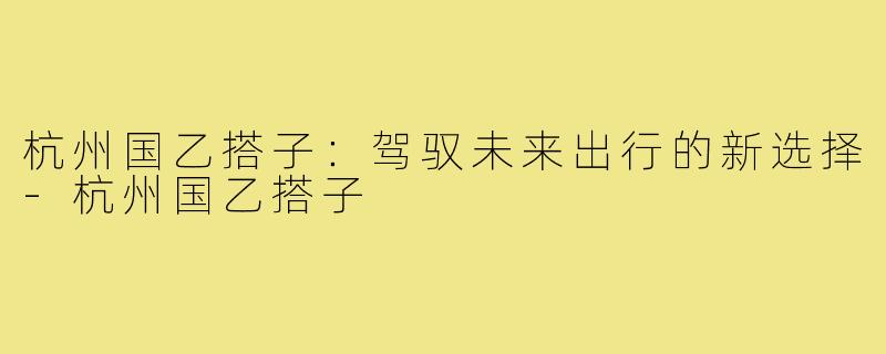杭州国乙搭子:驾驭未来出行的新选择-杭州国乙搭子