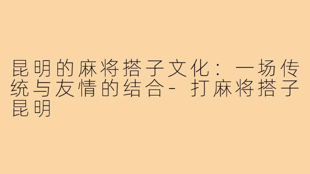 昆明的麻将搭子文化:一场传统与友情的结合-打麻将搭子昆明