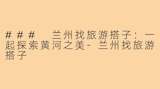 ### 兰州找旅游搭子：一起探索黄河之美-兰州找旅游搭子