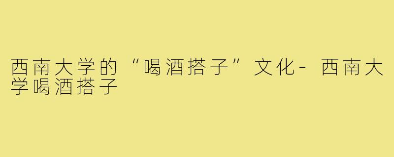 西南大学的“喝酒搭子”文化-西南大学喝酒搭子