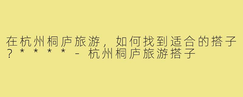 在杭州桐庐旅游，如何找到适合的搭子？****
