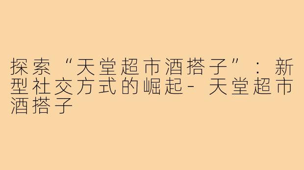 探索“天堂超市酒搭子”：新型社交方式的崛起