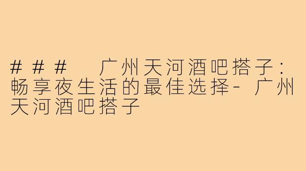### 广州天河酒吧搭子：畅享夜生活的最佳选择-广州天河酒吧搭子