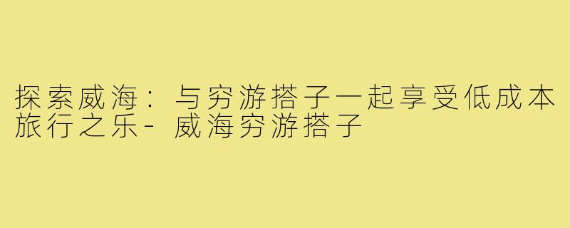 探索威海:与穷游搭子一起享受低成本旅行之乐-威海穷游搭子