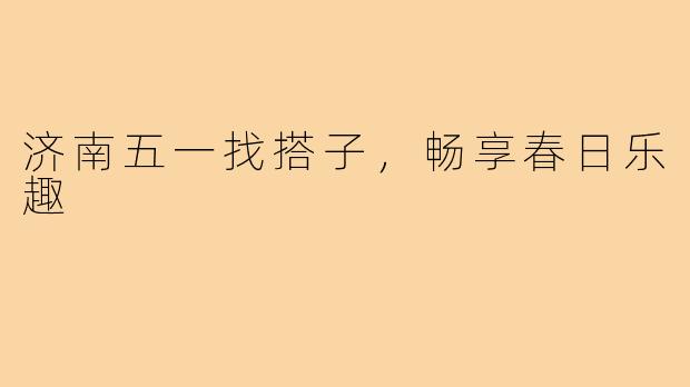 济南五一找搭子,畅享春日乐趣