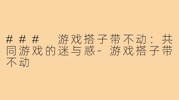 ### 游戏搭子带不动:共同游戏的迷与惑-游戏搭子带不动