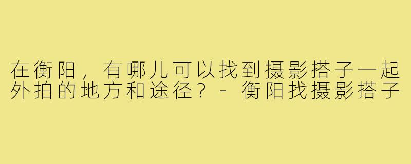 在衡阳，有哪儿可以找到摄影搭子一起外拍的地方和途径？