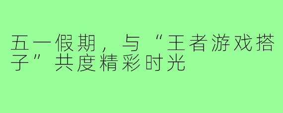 五一假期，与“王者游戏搭子”共度精彩时光