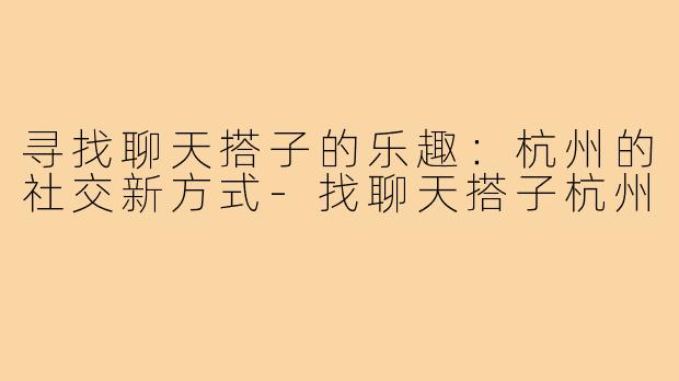寻找聊天搭子的乐趣:杭州的社交新方式-找聊天搭子杭州