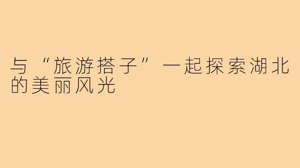 与“旅游搭子”一起探索湖北的美丽风光