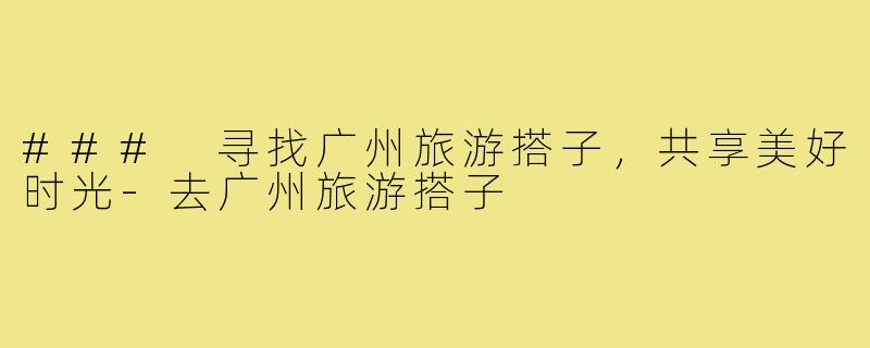 ### 寻找广州旅游搭子,共享美好时光-去广州旅游搭子