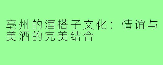 亳州的酒搭子文化：情谊与美酒的完美结合