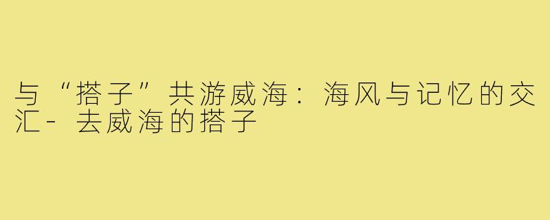 与“搭子”共游威海:海风与记忆的交汇-去威海的搭子