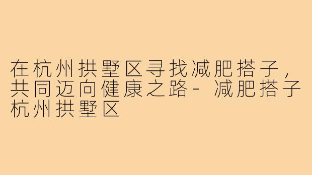 在杭州拱墅区寻找减肥搭子,共同迈向健康之路-减肥搭子杭州拱墅区
