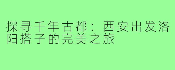 探寻千年古都：西安出发洛阳搭子的完美之旅
