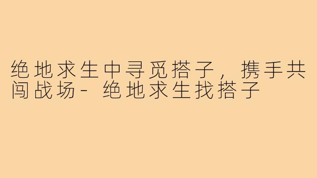 绝地求生中寻觅搭子,携手共闯战场-绝地求生找搭子