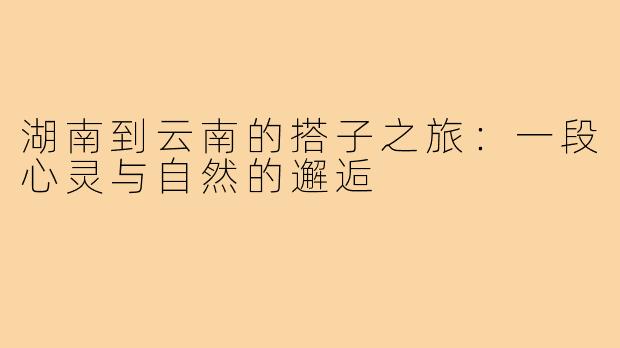 湖南到云南的搭子之旅:一段心灵与自然的邂逅