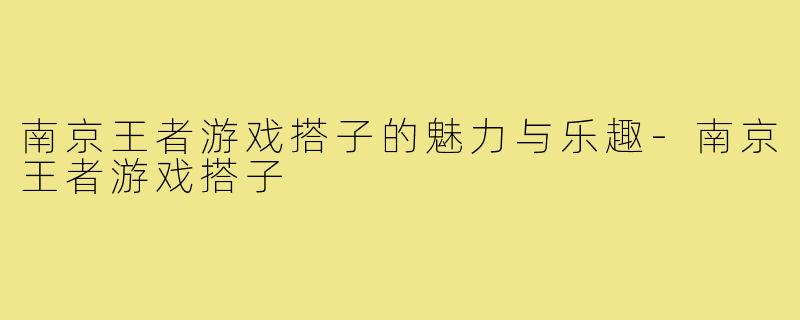 南京王者游戏搭子的魅力与乐趣-南京王者游戏搭子
