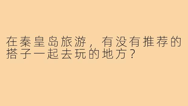 在秦皇岛旅游，有没有推荐的搭子一起去玩的地方？