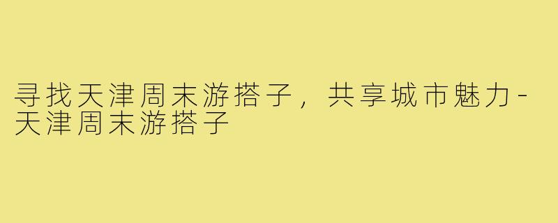 寻找天津周末游搭子,共享城市魅力-天津周末游搭子