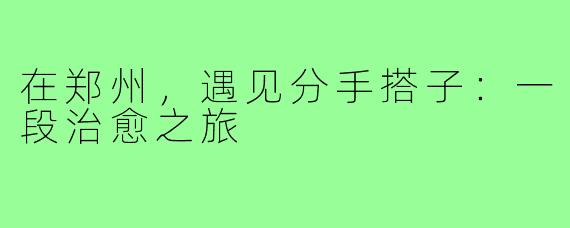 在郑州，遇见分手搭子：一段治愈之旅
