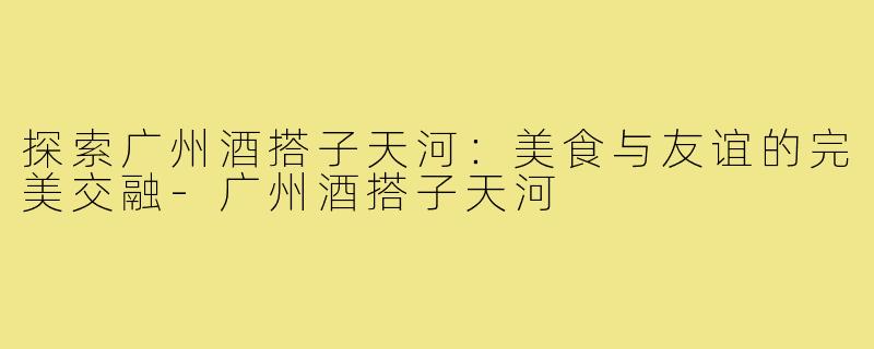 探索广州酒搭子天河:美食与友谊的完美交融-广州酒搭子天河