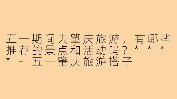 五一期间去肇庆旅游，有哪些推荐的景点和活动吗？****