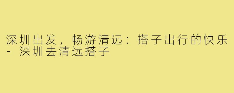 深圳出发，畅游清远：搭子出行的快乐-深圳去清远搭子