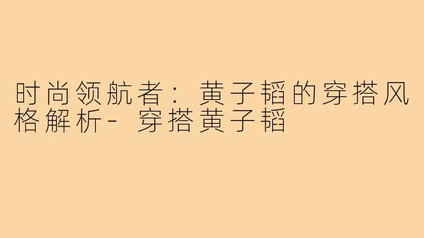 时尚领航者:黄子韬的穿搭风格解析-穿搭黄子韬