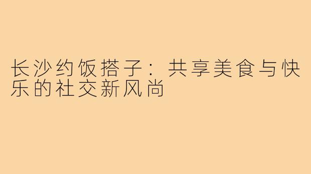 长沙约饭搭子：共享美食与快乐的社交新风尚