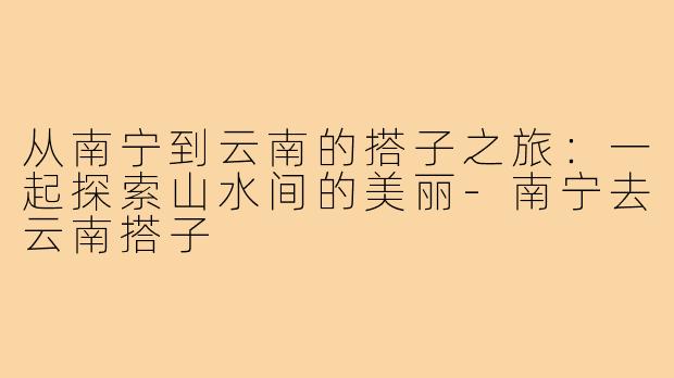从南宁到云南的搭子之旅：一起探索山水间的美丽-南宁去云南搭子