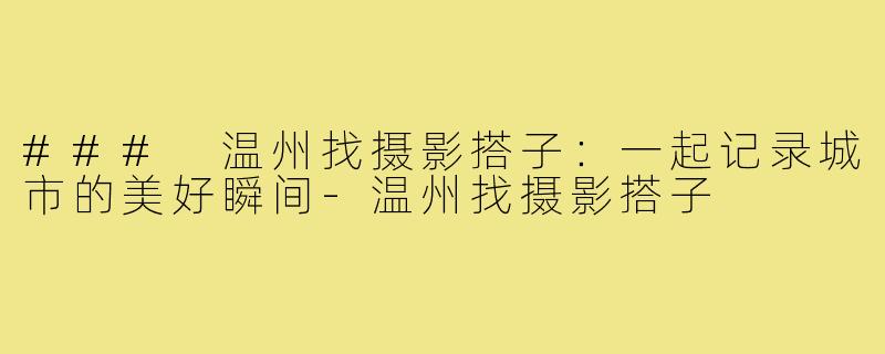 ### 温州找摄影搭子:一起记录城市的美好瞬间-温州找摄影搭子