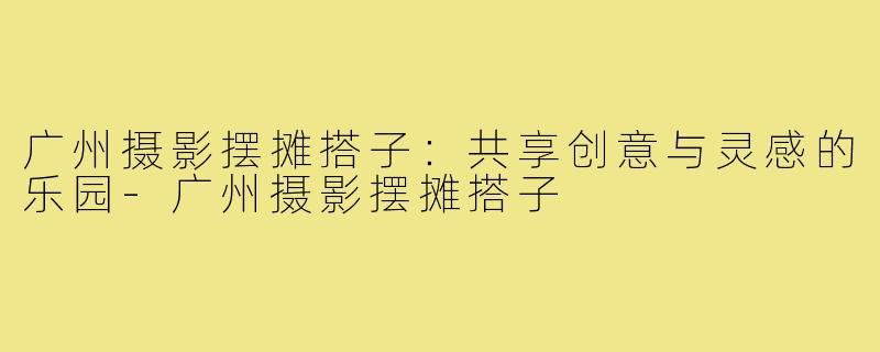 广州摄影摆摊搭子:共享创意与灵感的乐园-广州摄影摆摊搭子