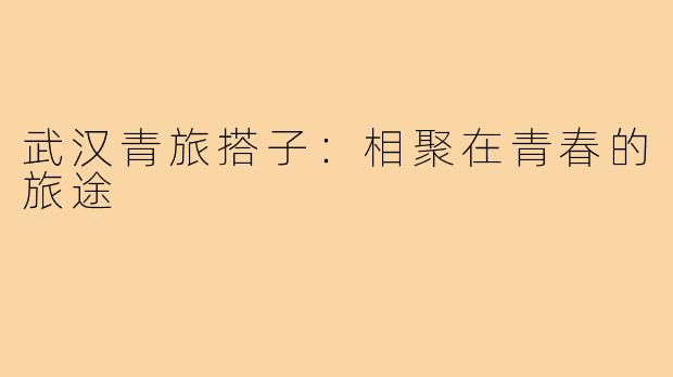 武汉青旅搭子:相聚在青春的旅途