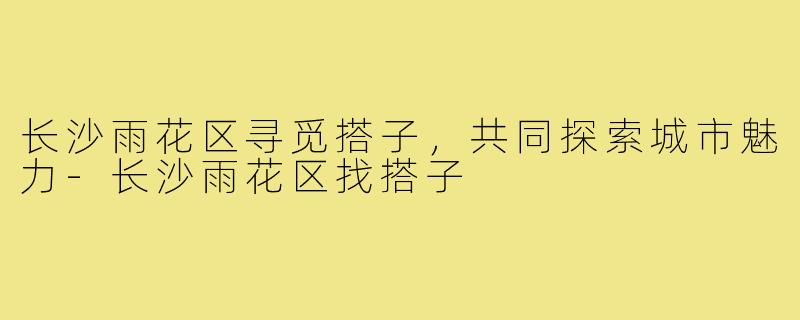 长沙雨花区寻觅搭子,共同探索城市魅力-长沙雨花区找搭子