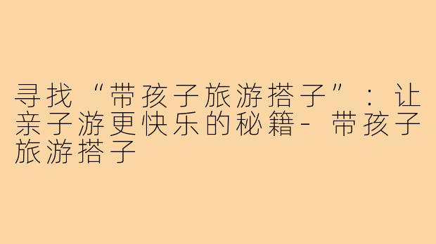 寻找“带孩子旅游搭子”：让亲子游更快乐的秘籍