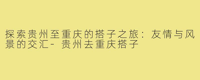 探索贵州至重庆的搭子之旅:友情与风景的交汇-贵州去重庆搭子