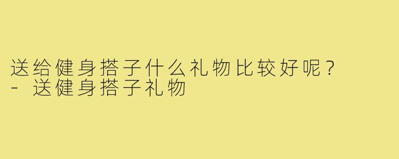 送给健身搭子什么礼物比较好呢? -送健身搭子礼物