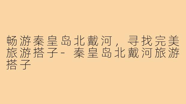 畅游秦皇岛北戴河,寻找完美旅游搭子-秦皇岛北戴河旅游搭子