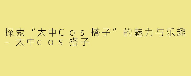 探索“太中Cos搭子”的魅力与乐趣-太中cos搭子