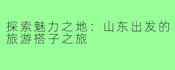 探索魅力之地：山东出发的旅游搭子之旅
