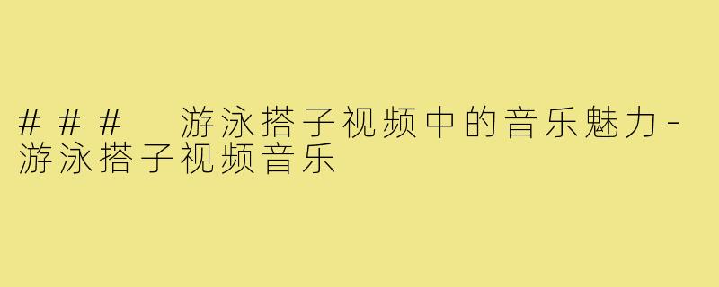 ### 游泳搭子视频中的音乐魅力-游泳搭子视频音乐
