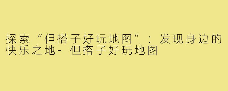 探索“但搭子好玩地图”:发现身边的快乐之地-但搭子好玩地图