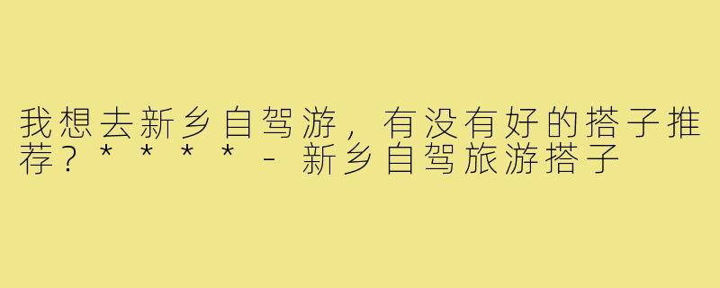 我想去新乡自驾游，有没有好的搭子推荐？****