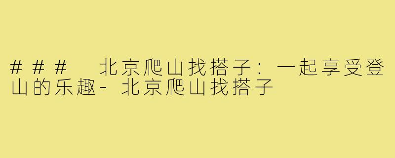### 北京爬山找搭子:一起享受登山的乐趣-北京爬山找搭子
