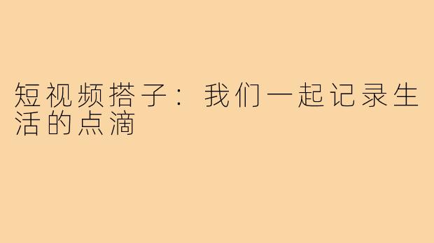 短视频搭子:我们一起记录生活的点滴